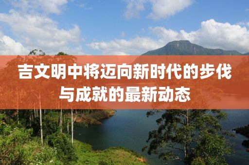吉文明中将迈向新时代的步伐与成就的最新动态