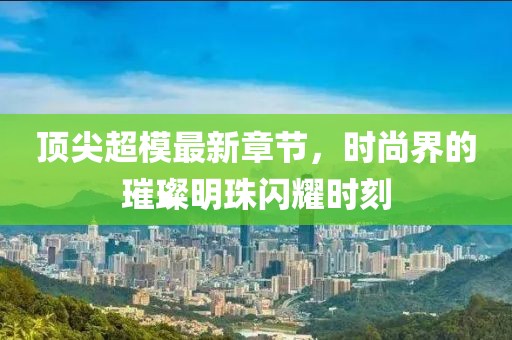 顶尖超模最新章节，时尚界的璀璨明珠闪耀时刻