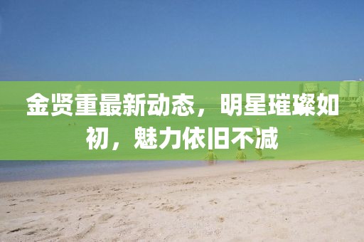 金贤重最新动态，明星璀璨如初，魅力依旧不减