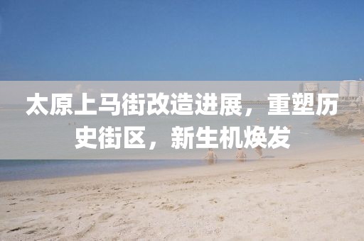 太原上马街改造进展，重塑历史街区，新生机焕发