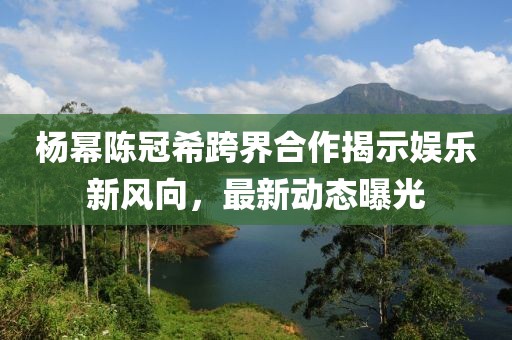 杨幂陈冠希跨界合作揭示娱乐新风向，最新动态曝光