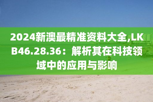 2024新澳最精准资料大全,LKB46.28.36：解析其在科技领域中的应用与影响