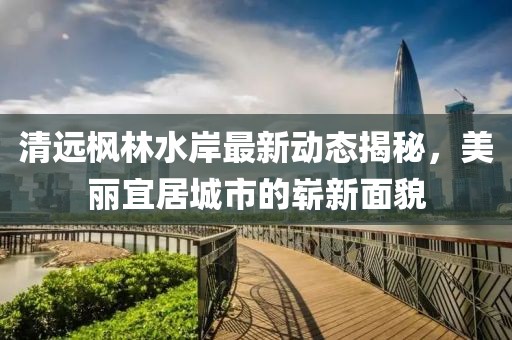 清远枫林水岸最新动态揭秘，美丽宜居城市的崭新面貌