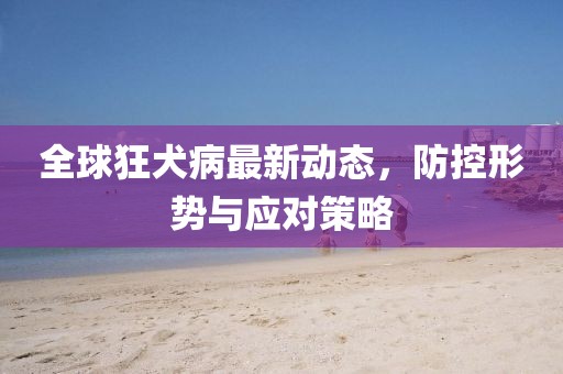 全球狂犬病最新动态，防控形势与应对策略