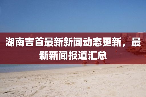 湖南吉首最新新闻动态更新，最新新闻报道汇总
