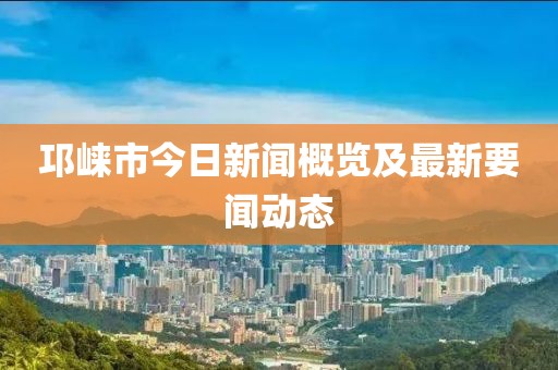 邛崃市今日新闻概览及最新要闻动态