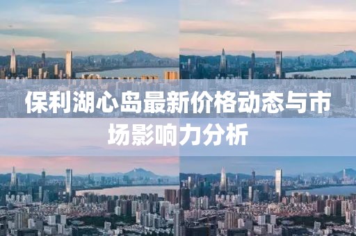 保利湖心岛最新价格动态与市场影响力分析