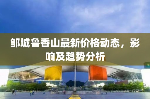 邹城鲁香山最新价格动态，影响及趋势分析