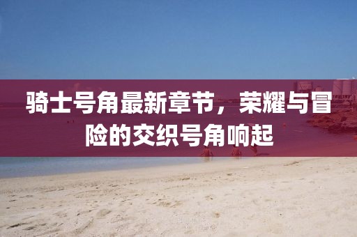 骑士号角最新章节，荣耀与冒险的交织号角响起