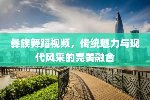 彝族舞蹈视频，传统魅力与现代风采的完美融合