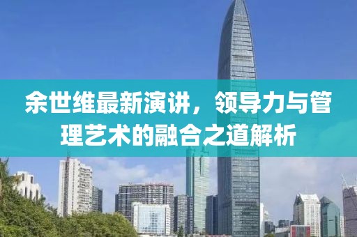 余世维最新演讲，领导力与管理艺术的融合之道解析