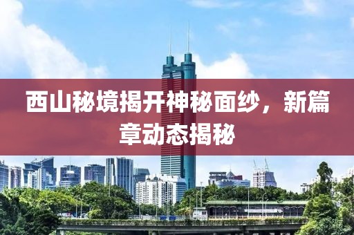 西山秘境揭开神秘面纱，新篇章动态揭秘