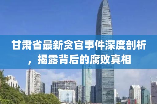 甘肃省最新贪官事件深度剖析，揭露背后的腐败真相