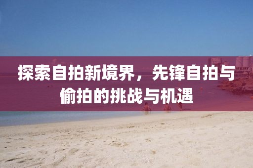 探索自拍新境界，先锋自拍与偷拍的挑战与机遇