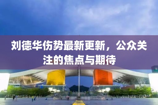 刘德华伤势最新更新，公众关注的焦点与期待