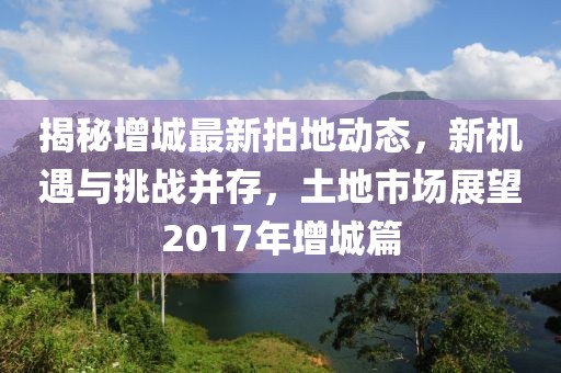 揭秘增城最新拍地动态，新机遇与挑战并存，土地市场展望2017年增城篇