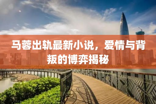 马蓉出轨最新小说，爱情与背叛的博弈揭秘