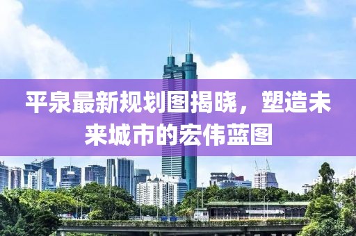 平泉最新规划图揭晓，塑造未来城市的宏伟蓝图