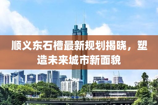 顺义东石槽最新规划揭晓，塑造未来城市新面貌