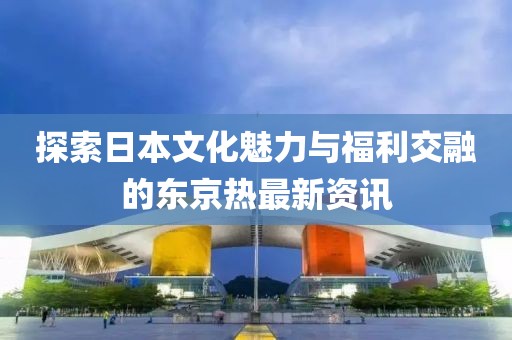 探索日本文化魅力与福利交融的东京热最新资讯