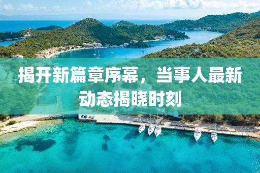 揭开新篇章序幕，当事人最新动态揭晓时刻