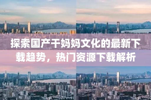 探索国产干妈妈文化的最新下载趋势，热门资源下载解析