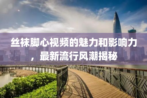 丝袜脚心视频的魅力和影响力，最新流行风潮揭秘