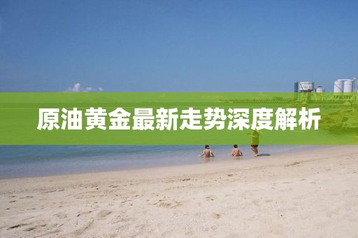 原油黄金最新走势深度解析