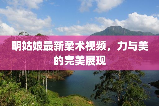 明姑娘最新柔术视频，力与美的完美展现