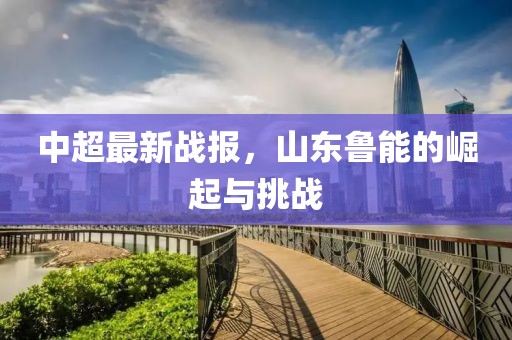 中超最新战报，山东鲁能的崛起与挑战
