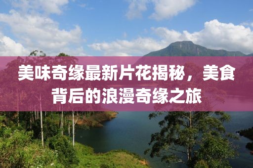美味奇缘最新片花揭秘，美食背后的浪漫奇缘之旅