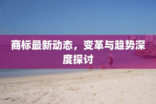 商标最新动态，变革与趋势深度探讨