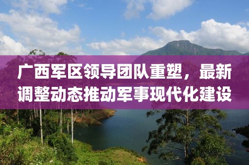 广西军区领导团队重塑，最新调整动态推动军事现代化建设