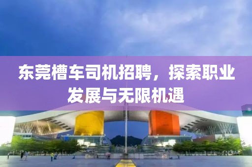 东莞槽车司机招聘，探索职业发展与无限机遇