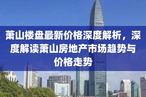 萧山楼盘最新价格深度解析，深度解读萧山房地产市场趋势与价格走势