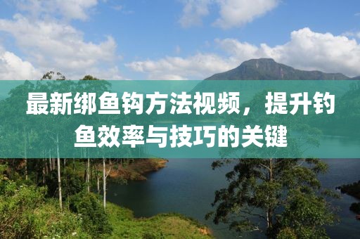 最新绑鱼钩方法视频，提升钓鱼效率与技巧的关键