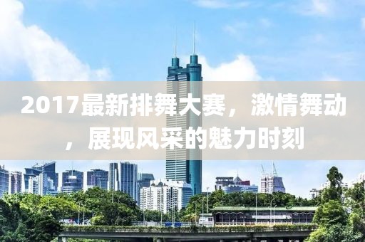 2017最新排舞大赛，激情舞动，展现风采的魅力时刻