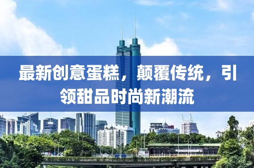 最新创意蛋糕，颠覆传统，引领甜品时尚新潮流