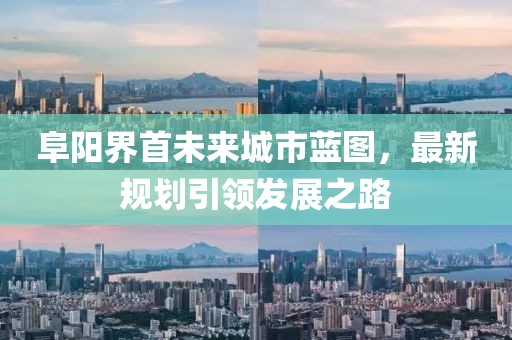 阜阳界首未来城市蓝图，最新规划引领发展之路