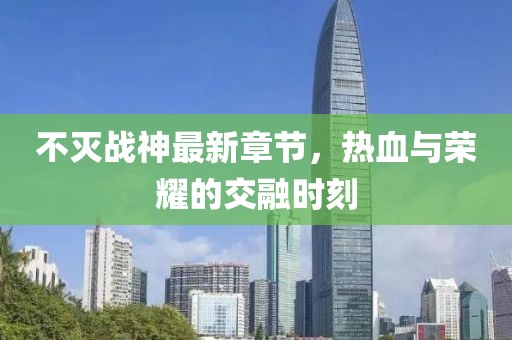 不灭战神最新章节，热血与荣耀的交融时刻