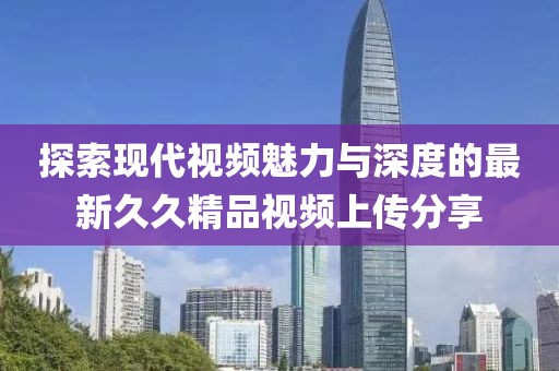 探索现代视频魅力与深度的最新久久精品视频上传分享