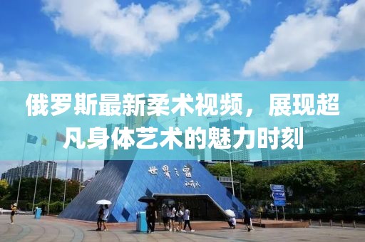俄罗斯最新柔术视频，展现超凡身体艺术的魅力时刻