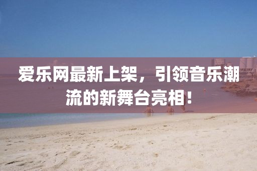 爱乐网最新上架，引领音乐潮流的新舞台亮相！