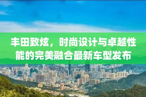 丰田致炫，时尚设计与卓越性能的完美融合最新车型发布
