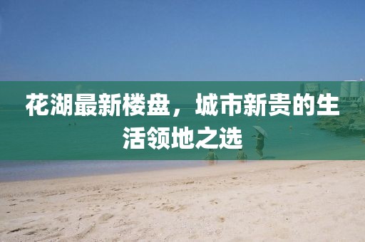 花湖最新楼盘，城市新贵的生活领地之选