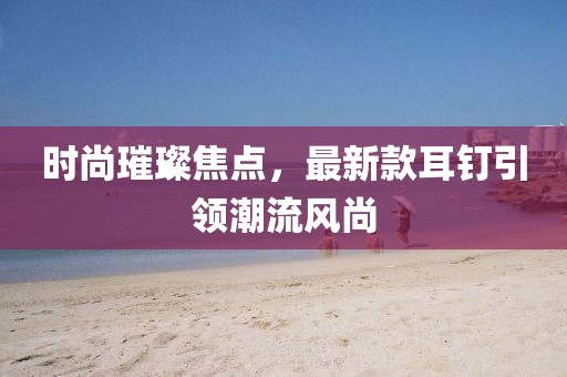 时尚璀璨焦点，最新款耳钉引领潮流风尚