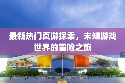 最新热门页游探索，未知游戏世界的冒险之旅