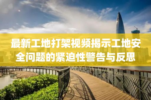 最新工地打架视频揭示工地安全问题的紧迫性警告与反思