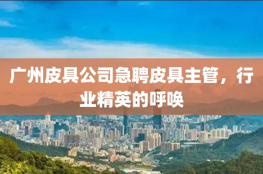 广州皮具公司急聘皮具主管，行业精英的呼唤