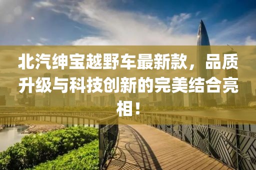 北汽绅宝越野车最新款，品质升级与科技创新的完美结合亮相！